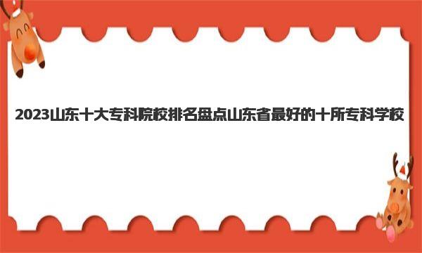 2023山东十大专科院校排名 盘点山东省最好的十所专科学校 