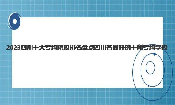 2023四川十大专科院校排名 盘点四川省最好的十所专科学校 