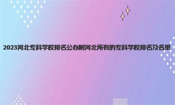 2023河北专科学校排名公办 附河北所有的专科学校排名及名单 