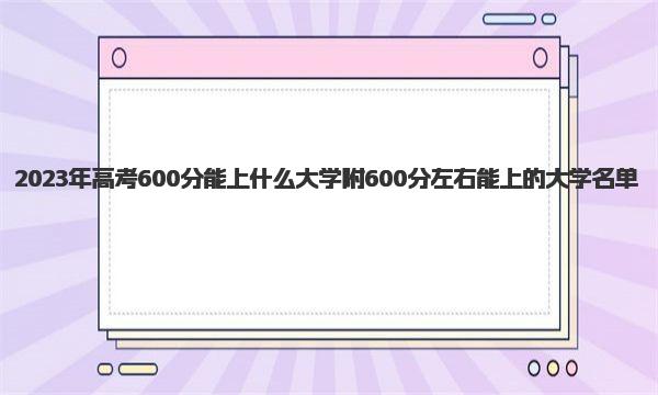 2023年高考600分能上什么大学 附600分左右能上的大学名单 