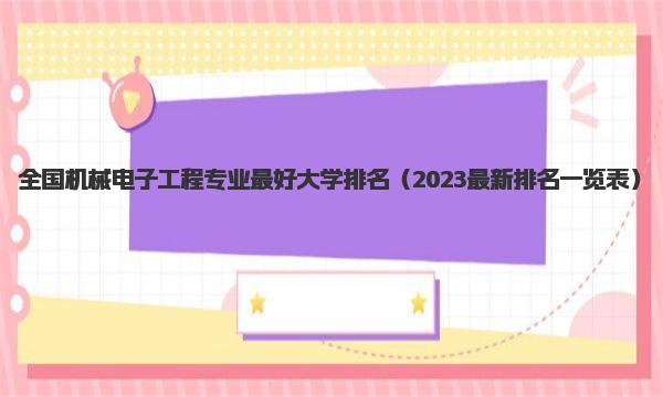 全国机械电子工程专业最好大学排名 2023最新排名一览表 