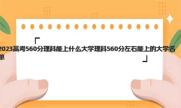 2023高考560分理科能上什么大学 理科560分左右能上的大学名单 