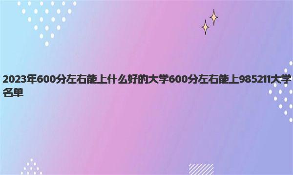 2023年600分左右能上什么好的大学 600分左右能上985211大学名单 