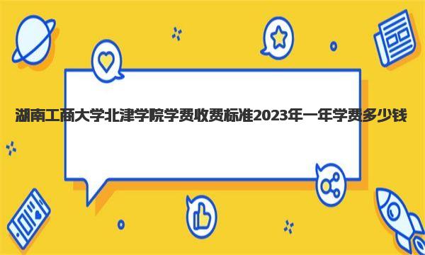 湖南工商大学北津学院学费收费标准 2023年一年学费多少钱