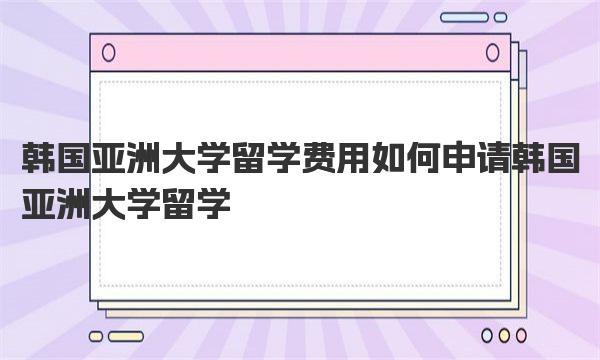 韩国亚洲大学留学费用 如何申请韩国亚洲大学留学