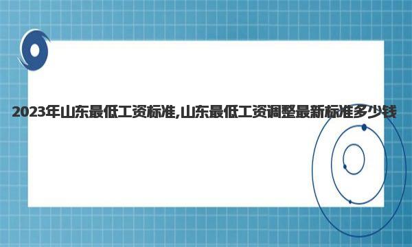 2023年山东最低工资标准,山东最低工资调整最新标准多少钱