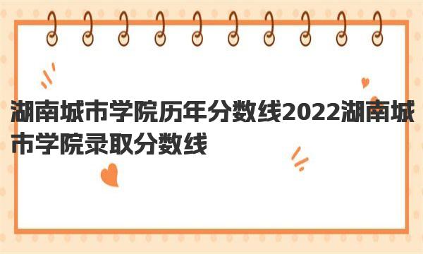 湖南城市学院历年分数线 2022湖南城市学院录取分数线