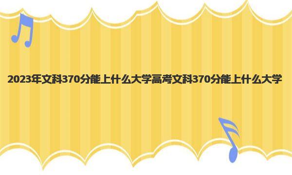 2023年文科370分能上什么大学 高考文科370分能上什么大学