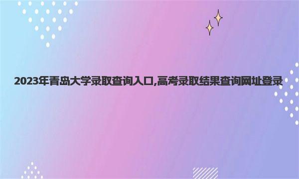 2023年青岛大学录取查询入口,高考录取结果查询网址登录