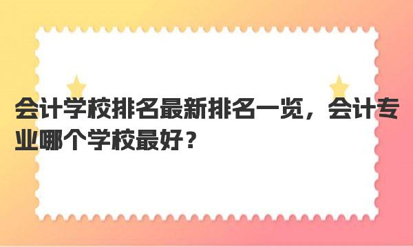 会计学校排名最新排名一览，会计专业哪个学校最好？ 