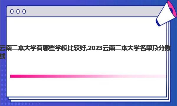 云南二本大学有哪些学校比较好,2023云南二本大学名单及分数线