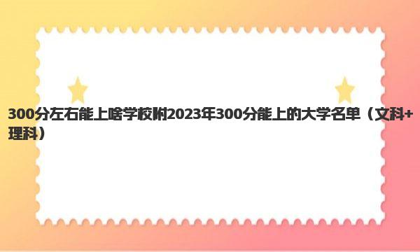 300分左右能上啥学校 附2023年300分能上的大学名单