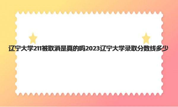 辽宁大学211被取消是真的吗 2023辽宁大学录取分数线多少 