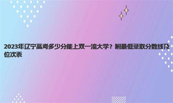 2023年辽宁高考多少分能上双一流大学？附最低录取分数线及位次表 