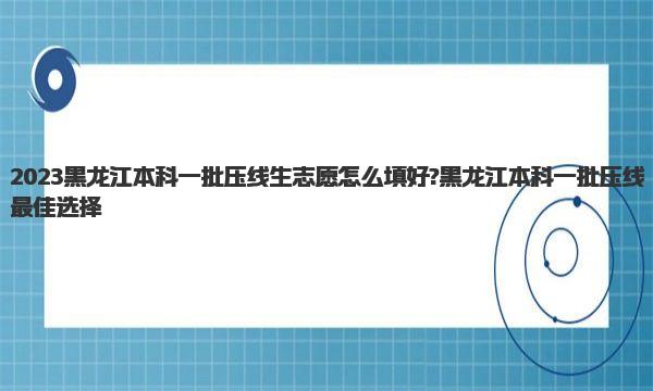 2023黑龙江本科一批压线生志愿怎么填好?黑龙江本科一批压线最佳选择 