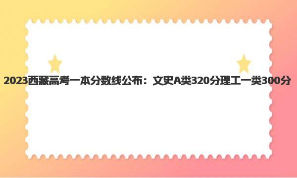 2023西藏高考一本分数线公布：文史A类320分 理工一类300分 