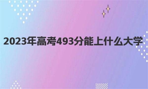 2023年高考493分能上什么大学 近三年高考493分能上的大学名单表