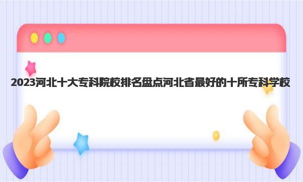 2023河北十大专科院校排名 盘点河北省最好的十所专科学校 