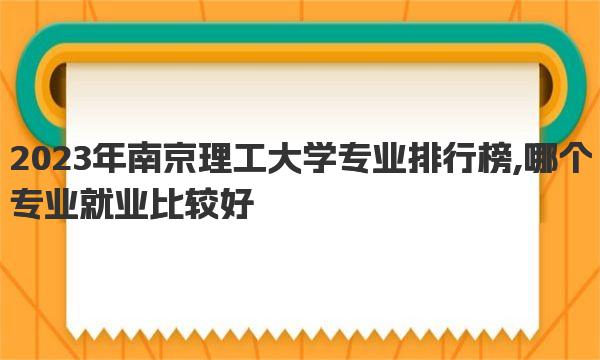 2023年南京理工大学专业排行榜,哪个专业就业比较好