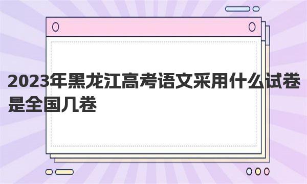 2023年黑龙江高考语文采用什么试卷 是全国几卷 