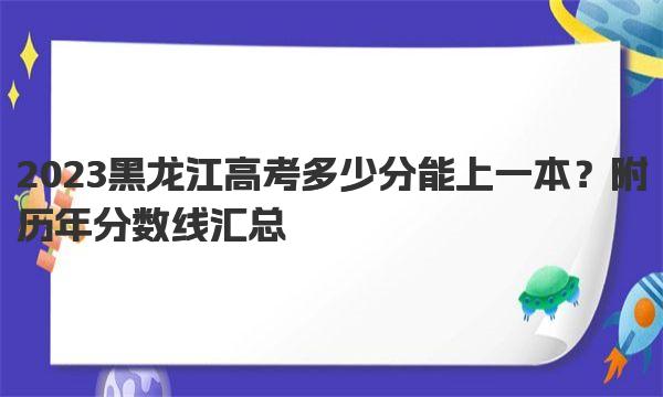 2023黑龙江高考多少分能上一本？附历年分数线汇总 