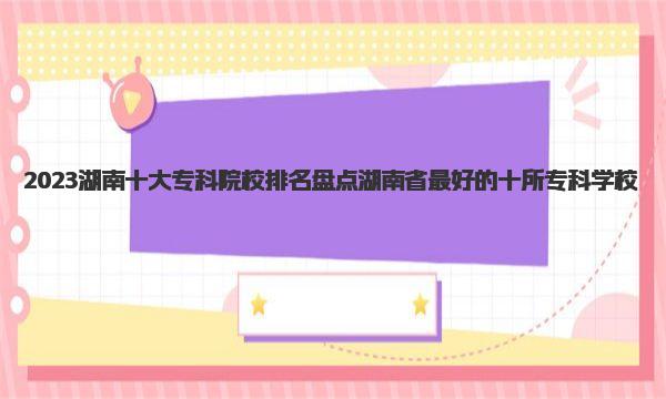 2023湖南十大专科院校排名 盘点湖南省最好的十所专科学校 