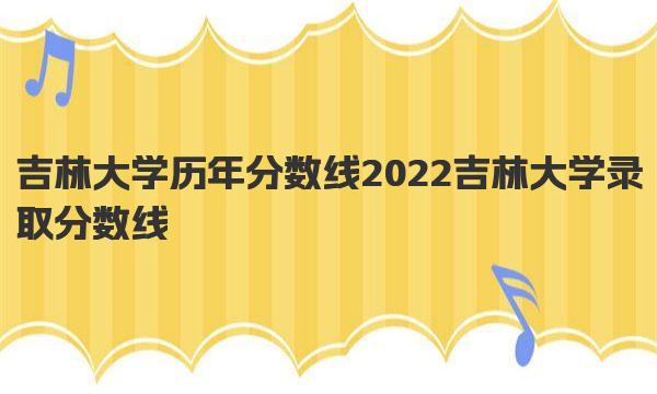 吉林大学历年分数线 2022吉林大学录取分数线