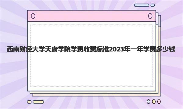 西南财经大学天府学院学费收费标准 2023年一年学费多少钱