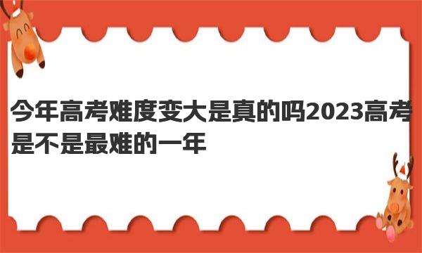 今年高考难度变大是真的吗  2023高考是不是最难的一年