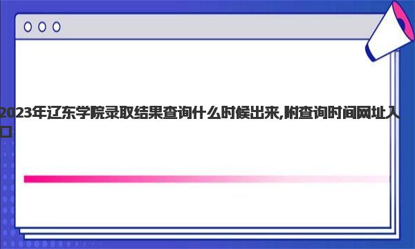 2023年辽东学院录取结果查询什么时候出来 查询时间网址入口