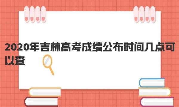 2020年吉林高考成绩公布时间 几点可以查