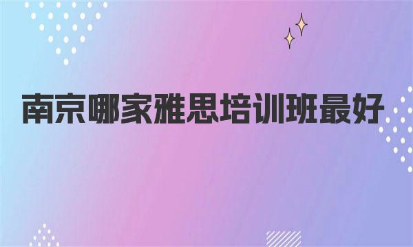 南京哪家雅思培训班最好？这10家班级备受好评！ 