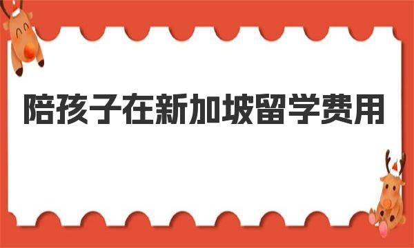 陪孩子在新加坡留学费用 新加坡留学费用一年多少钱