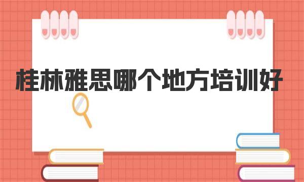 桂林雅思哪个地方培训好？值得你考虑的几家培训机构