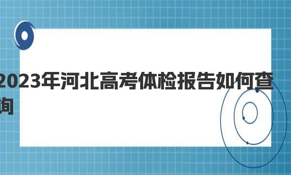 2023年河北高考体检报告如何查询（附查询入口、方法及流程） 