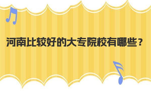 河南比较好的大专院校有哪些？河南十大最佳大专院校排名 