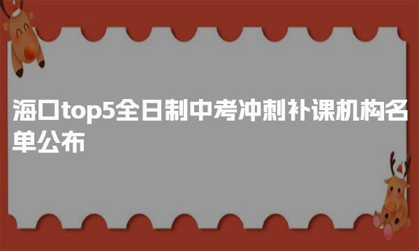 top5名单公布!海口全日制中考冲刺补课机构排名-海口初中1V1辅导班排名