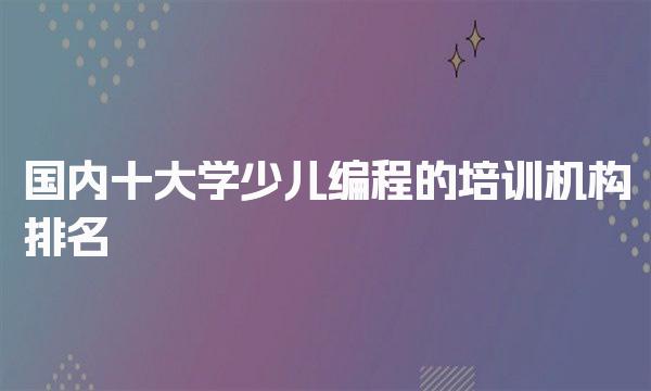 童程童美国内学少儿编程的培训机构排名-童程童美学少儿编程费用