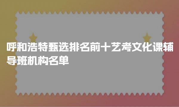 辅导班机构名单甄选！呼和浩特排名前十艺考文化课辅导班
